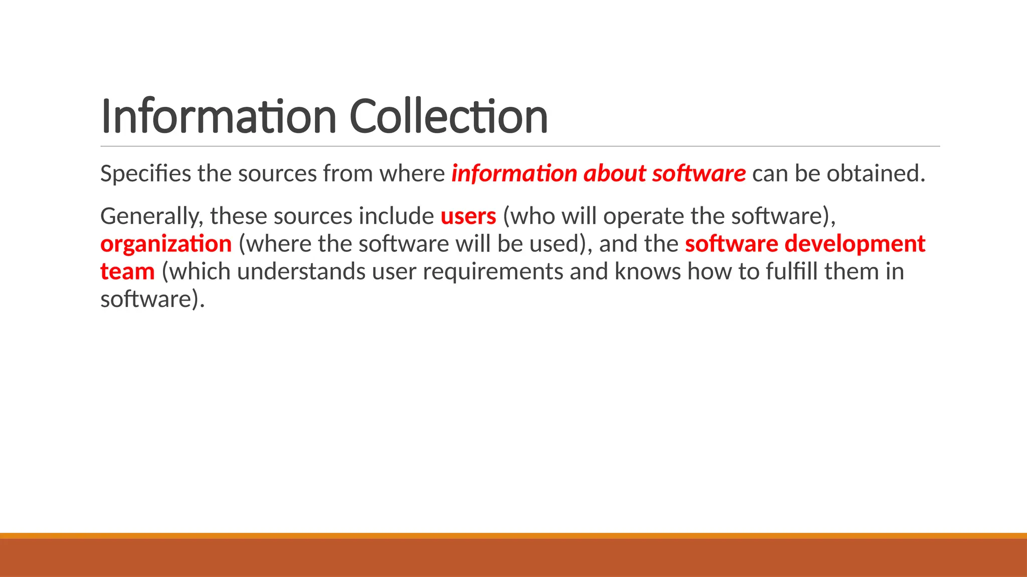 Information Collection
Specifies the sources from where information about software can be obtained.
Generally, these sources include users (who will operate the software),
organization (where the software will be used), and the software development
team (which understands user requirements and knows how to fulfill them in
software).
 