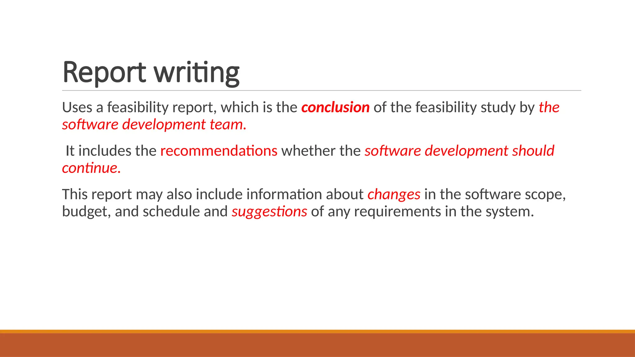 Report writing
Uses a feasibility report, which is the conclusion of the feasibility study by the
software development team.
It includes the recommendations whether the software development should
continue.
This report may also include information about changes in the software scope,
budget, and schedule and suggestions of any requirements in the system.
 