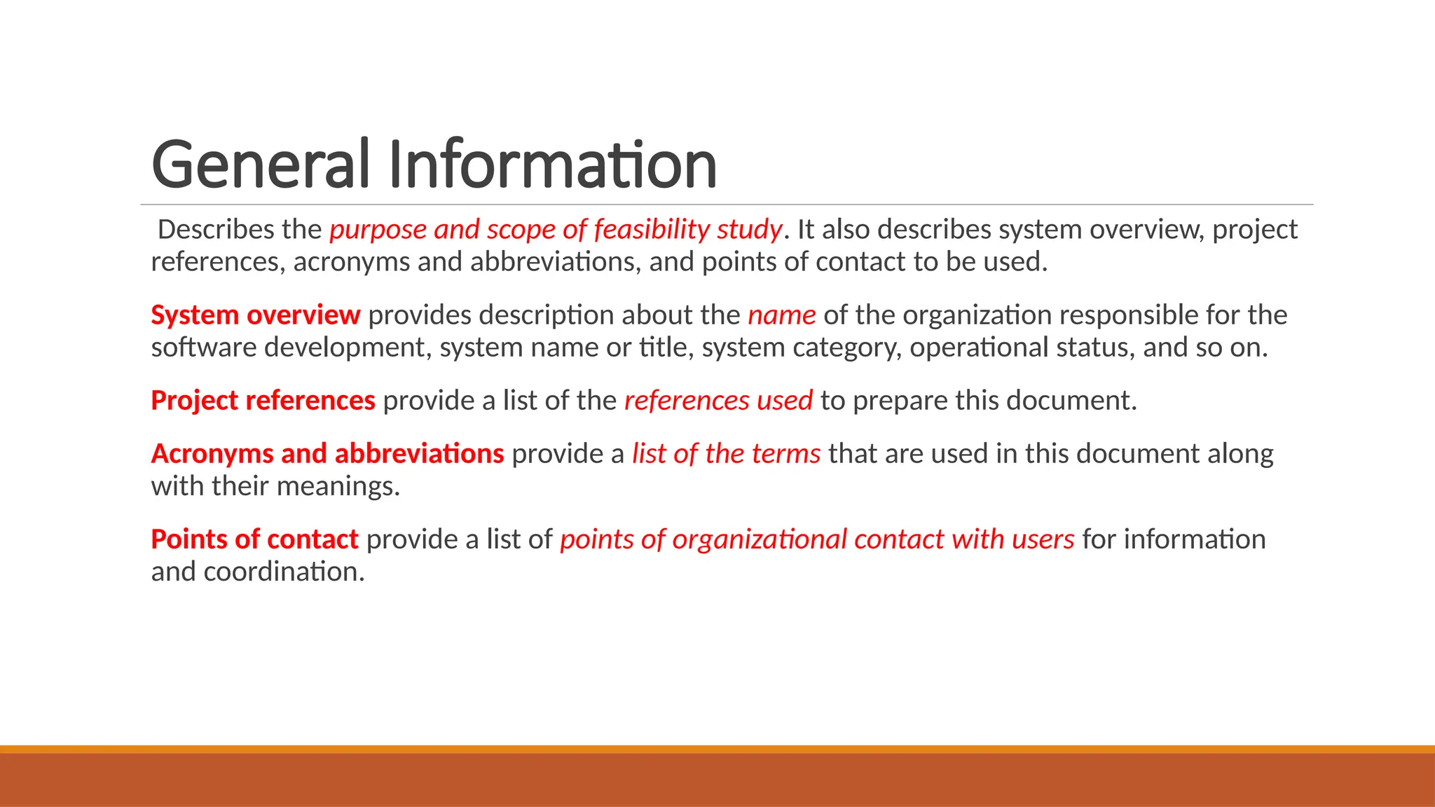 General Information
Describes the purpose and scope of feasibility study. It also describes system overview, project
references, acronyms and abbreviations, and points of contact to be used.
System overview provides description about the name of the organization responsible for the
software development, system name or title, system category, operational status, and so on.
Project references provide a list of the references used to prepare this document.
Acronyms and abbreviations provide a list of the terms that are used in this document along
with their meanings.
Points of contact provide a list of points of organizational contact with users for information
and coordination.
 