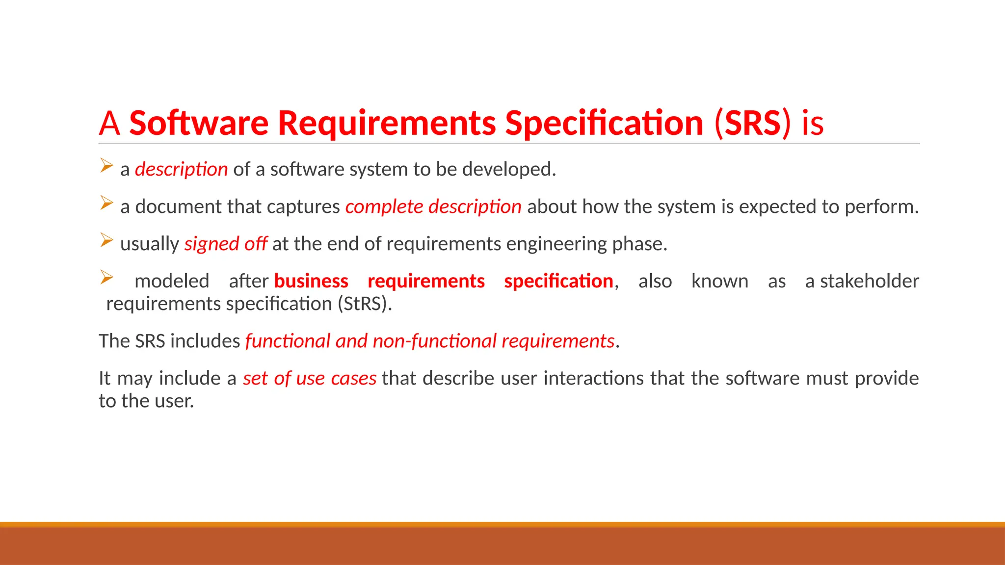 A Software Requirements Specification (SRS) is
 a description of a software system to be developed.
 a document that captures complete description about how the system is expected to perform.
 usually signed off at the end of requirements engineering phase.
 modeled after business requirements specification, also known as a stakeholder
requirements specification (StRS).
The SRS includes functional and non-functional requirements.
It may include a set of use cases that describe user interactions that the software must provide
to the user.
 