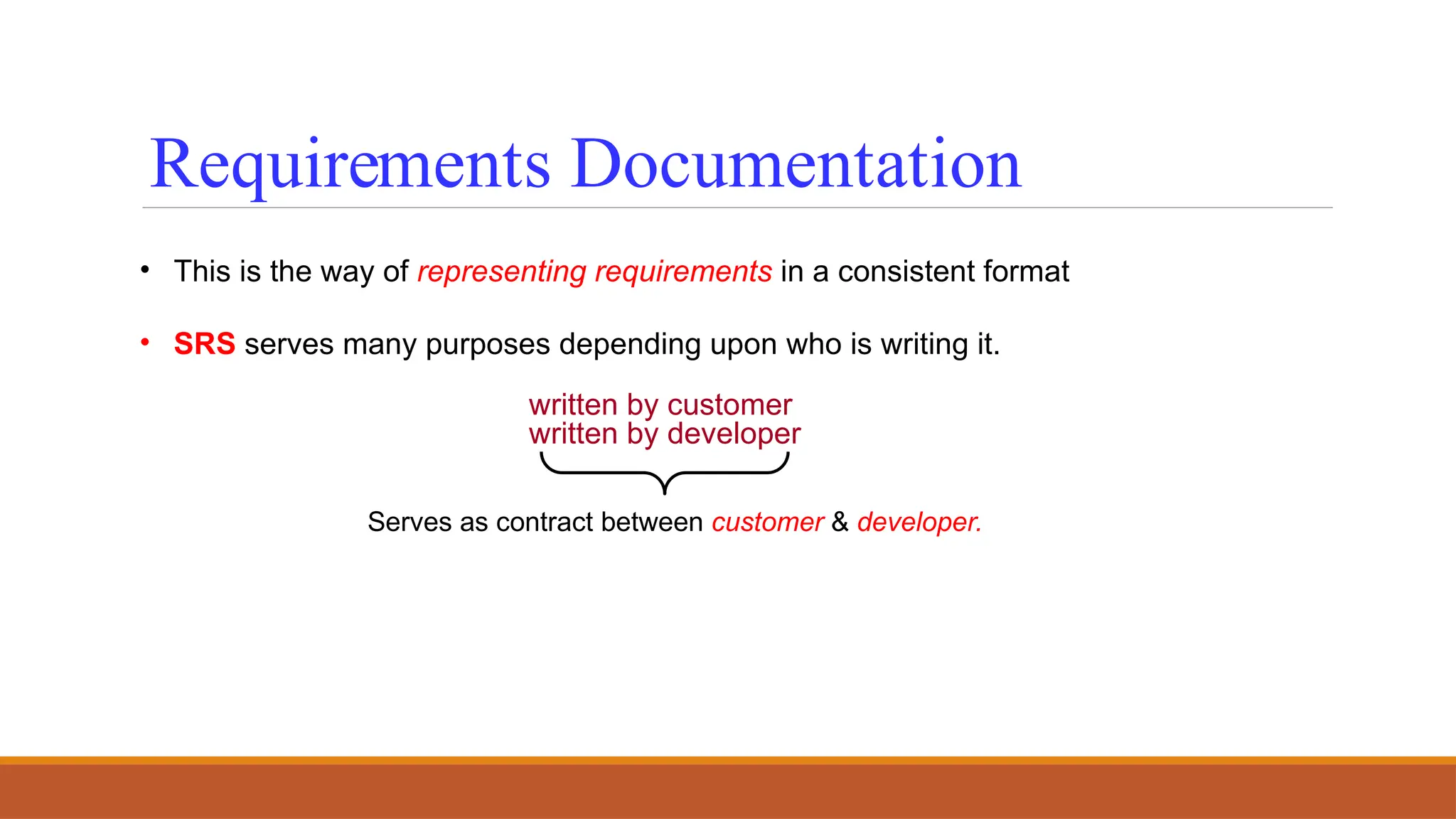 • This is the way of representing requirements in a consistent format
• SRS serves many purposes depending upon who is writing it.
written by customer
written by developer
Serves as contract between customer & developer.
Requirements Documentation
 