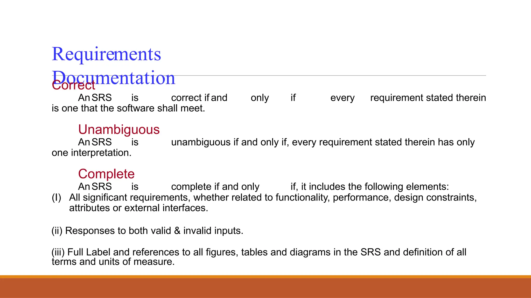 Requirements
Documentation
Correct
AnSRS is correct if and only if every requirement stated therein
is one that the software shall meet.
Unambiguous
AnSRS is unambiguous if and only if, every requirement stated therein has only
one interpretation.
Complete
AnSRS is complete if and only if, it includes the following elements:
(I) All significant requirements, whether related to functionality, performance, design constraints,
attributes or external interfaces.
(ii) Responses to both valid & invalid inputs.
(iii) Full Label and references to all figures, tables and diagrams in the SRS and definition of all
terms and units of measure.
 