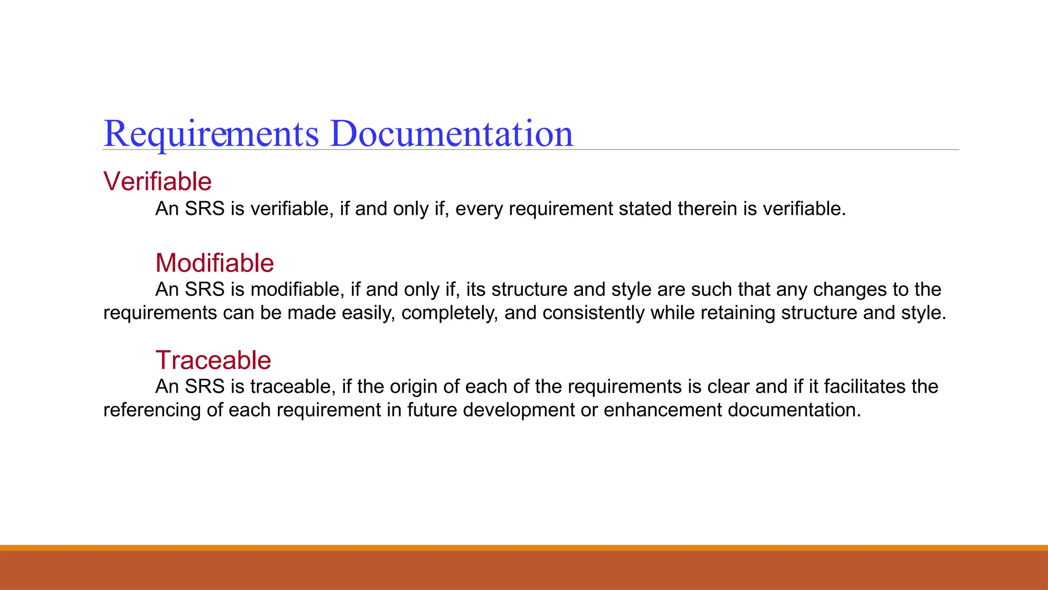 Requirements Documentation
Verifiable
An SRS is verifiable, if and only if, every requirement stated therein is verifiable.
Modifiable
An SRS is modifiable, if and only if, its structure and style are such that any changes to the
requirements can be made easily, completely, and consistently while retaining structure and style.
Traceable
An SRS is traceable, if the origin of each of the requirements is clear and if it facilitates the
referencing of each requirement in future development or enhancement documentation.
 