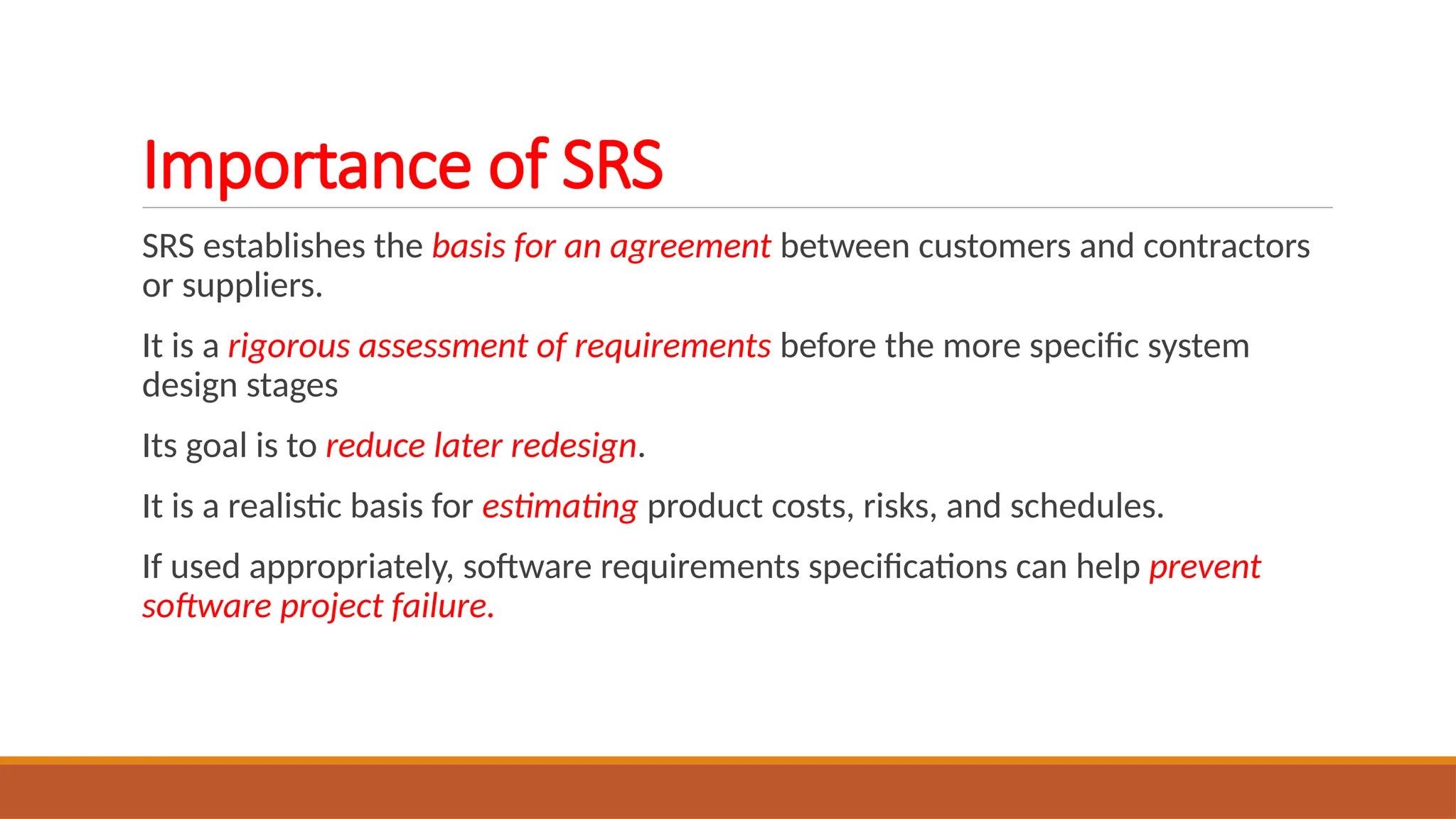 Importance of SRS
SRS establishes the basis for an agreement between customers and contractors
or suppliers.
It is a rigorous assessment of requirements before the more specific system
design stages
Its goal is to reduce later redesign.
It is a realistic basis for estimating product costs, risks, and schedules.
If used appropriately, software requirements specifications can help prevent
software project failure.
 