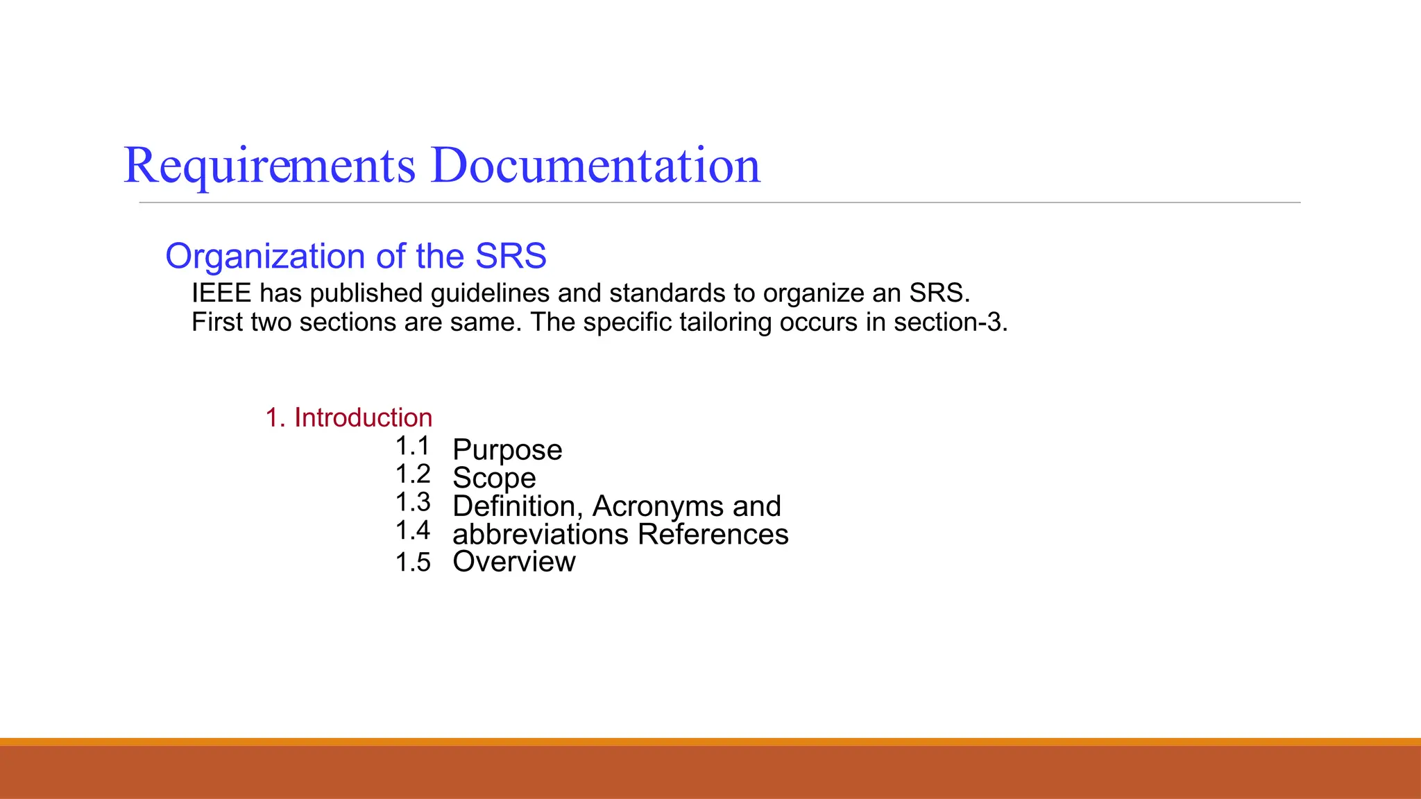Organization of the SRS
IEEE has published guidelines and standards to organize an SRS.
First two sections are same. The specific tailoring occurs in section-3.
1. Introduction
1.1
1.2
1.3
1.4
1.5
Purpose
Scope
Definition, Acronyms and
abbreviations References
Overview
Requirements Documentation
 