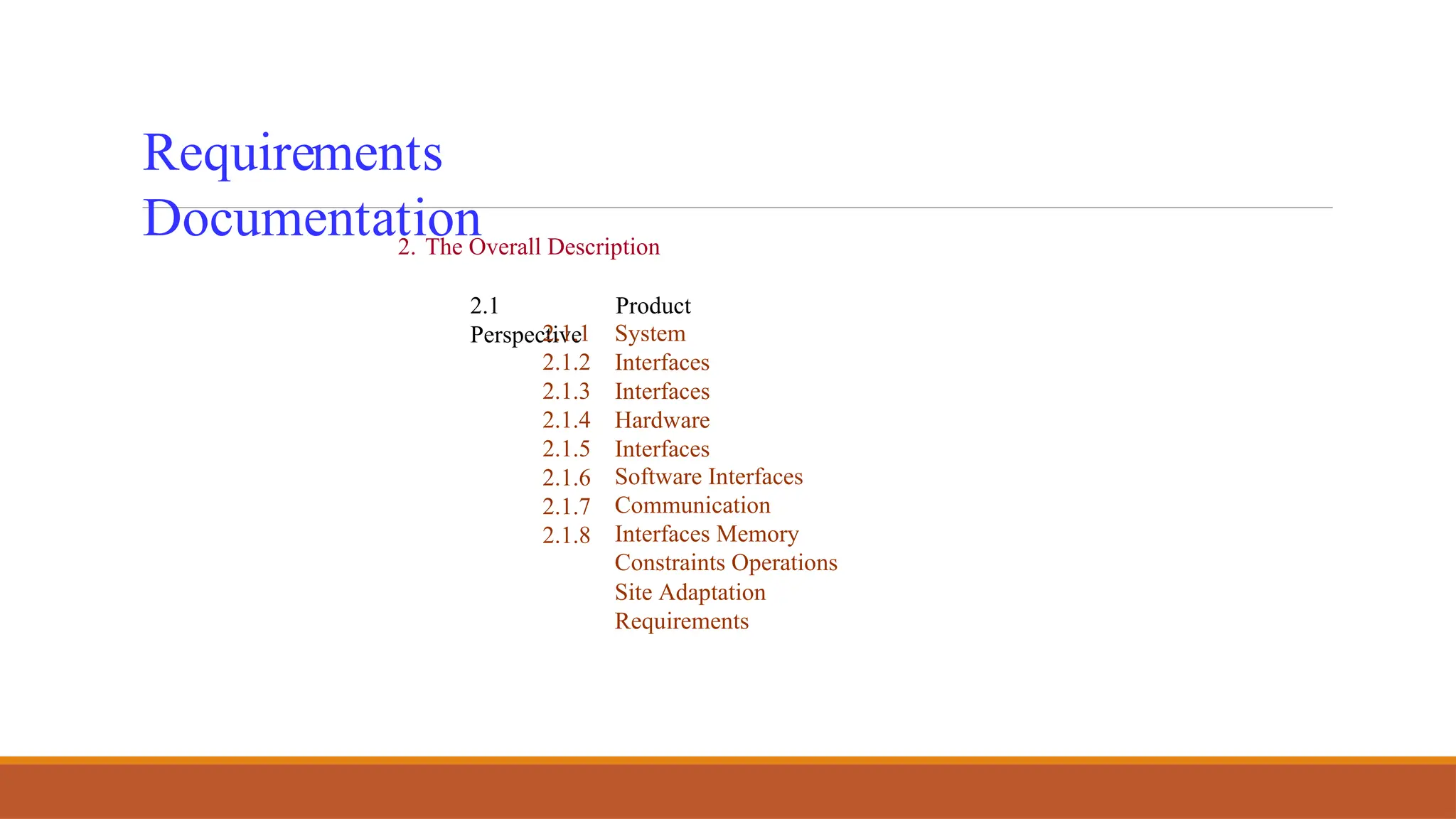 Requirements
Documentation
2. The Overall Description
2.1 Product
Perspective
2.1.1
2.1.2
2.1.3
2.1.4
2.1.5
2.1.6
2.1.7
2.1.8
System
Interfaces
Interfaces
Hardware
Interfaces
Software Interfaces
Communication
Interfaces Memory
Constraints Operations
Site Adaptation
Requirements
 