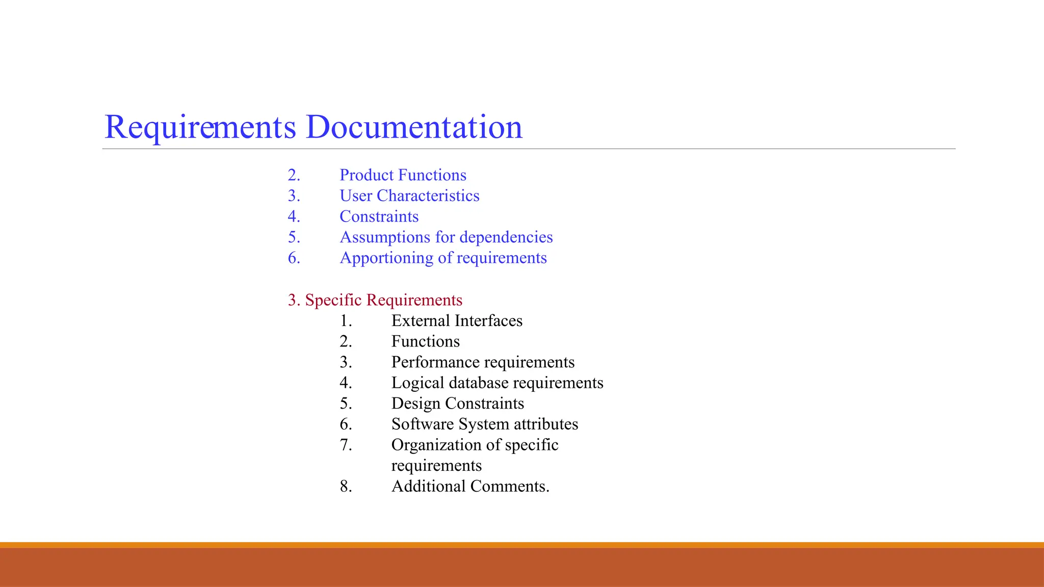 Requirements Documentation
2. Product Functions
3. User Characteristics
4. Constraints
5. Assumptions for dependencies
6. Apportioning of requirements
3. Specific Requirements
1. External Interfaces
2. Functions
3. Performance requirements
4. Logical database requirements
5. Design Constraints
6. Software System attributes
7. Organization of specific
requirements
8. Additional Comments.
 