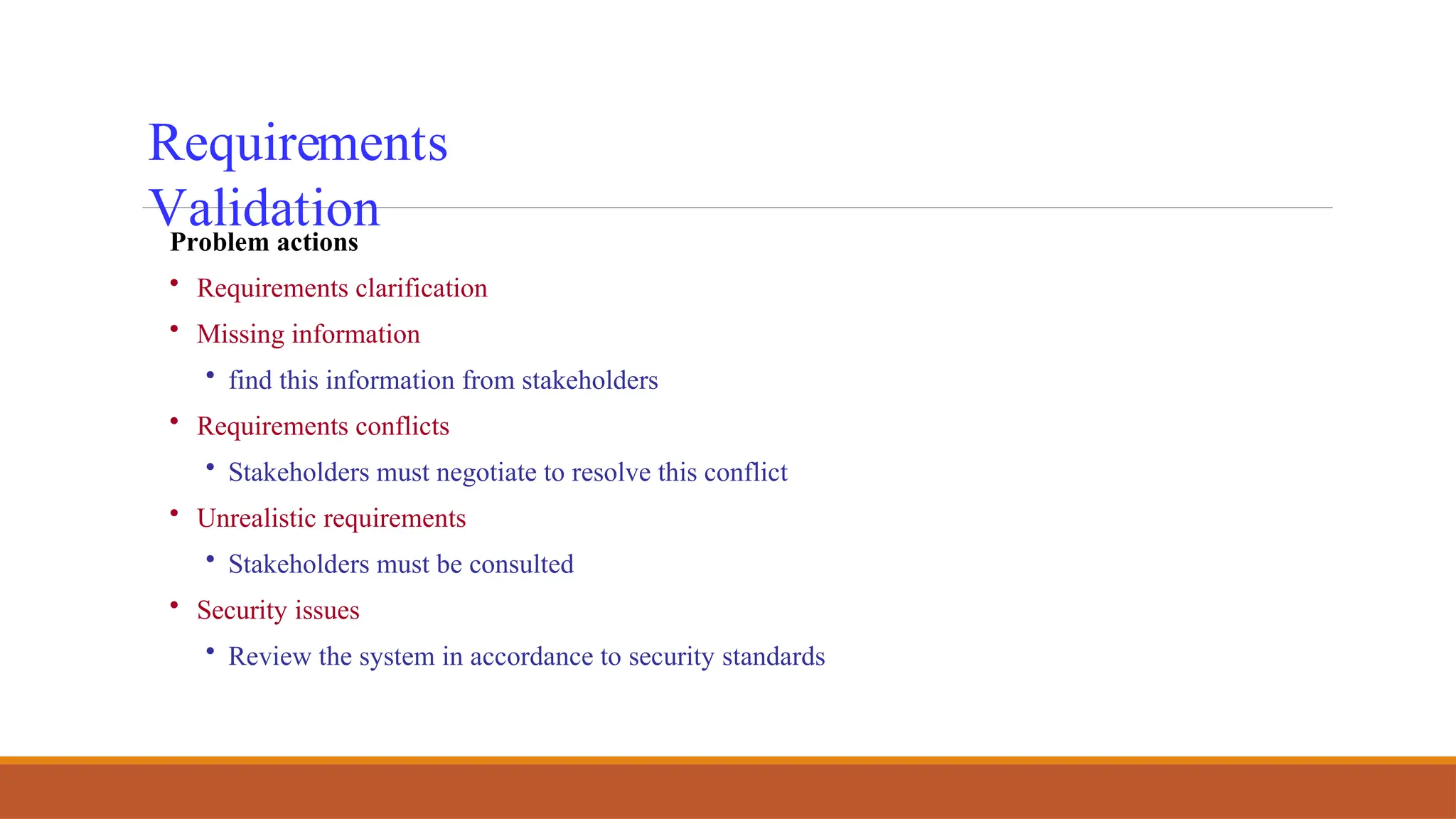 Requirements
Validation
Problem actions
• Requirements clarification
• Missing information
• find this information from stakeholders
• Requirements conflicts
• Stakeholders must negotiate to resolve this conflict
• Unrealistic requirements
• Stakeholders must be consulted
• Security issues
• Review the system in accordance to security standards
 