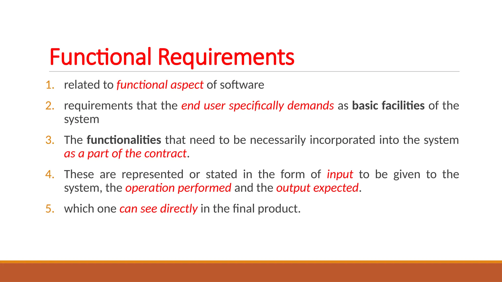Functional Requirements
1. related to functional aspect of software
2. requirements that the end user specifically demands as basic facilities of the
system
3. The functionalities that need to be necessarily incorporated into the system
as a part of the contract.
4. These are represented or stated in the form of input to be given to the
system, the operation performed and the output expected.
5. which one can see directly in the final product.
 