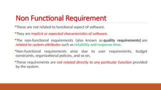 Non Functional Requirement
These are not related to functional aspect of software.
They are implicit or expected characteristics of software.
The non-functional requirements (also known as quality requirements) are
related to system attributes such as reliability and response time.
Non-functional requirements arise due to user requirements, budget
constraints, organizational policies, and so on.
These requirements are not related directly to any particular function provided
by the system.
 