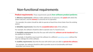 Product requirements: These requirements specify how software product performs.
1. Efficiency requirements: software makes optimal use of resources, the speed with which the
system executes, and the memory it consumes for its operation.
For example, the system should be able to operate at least three times faster than the existing
system.
2. Reliability requirements: Describe the acceptable failure rate of the software.
For example, the software should be able to operate even if a hazard occurs.
3. Portability requirements: Describe the ease with which the software can be transferred from
one platform to another.
For example, it should be easy to port the software to a different operating system without the
need to redesign the entire software.
4. Usability requirements: Describe the ease with which users are able to operate the software.
For example, the software should be able to provide access to functionality with fewer
keystrokes and mouse clicks.
Non-functional requirements
 