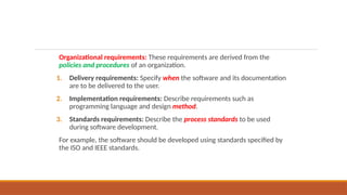 Organizational requirements: These requirements are derived from the
policies and procedures of an organization.
1. Delivery requirements: Specify when the software and its documentation
are to be delivered to the user.
2. Implementation requirements: Describe requirements such as
programming language and design method.
3. Standards requirements: Describe the process standards to be used
during software development.
For example, the software should be developed using standards specified by
the ISO and IEEE standards.
 