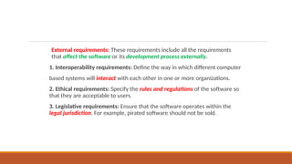 External requirements: These requirements include all the requirements
that affect the software or its development process externally.
1. Interoperability requirements: Define the way in which different computer
based systems will interact with each other in one or more organizations.
2. Ethical requirements: Specify the rules and regulations of the software so
that they are acceptable to users.
3. Legislative requirements: Ensure that the software operates within the
legal jurisdiction. For example, pirated software should not be sold.
 