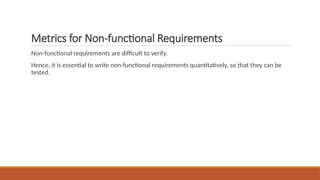 Metrics for Non-functional Requirements
Non-functional requirements are difficult to verify.
Hence, it is essential to write non-functional requirements quantitatively, so that they can be
tested.
 