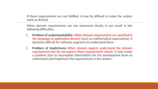 If these requirements are not fulfilled, it may be difficult to make the system
work as desired.
When domain requirements are not expressed clearly, it can result in the
following difficulties.
1. Problem of understandability: When domain requirements are specified in
the language of application domain (such as mathematical expressions), it
becomes difficult for software engineers to understand them.
2. Problem of implicitness: When domain experts understand the domain
requirements but do not express these requirements clearly, it may create
a problem (due to incomplete information) for the development team to
understand and implement the requirements in the system.
 