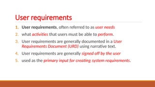 User requirements
1. User requirements, often referred to as user needs
2. what activities that users must be able to perform.
3. User requirements are generally documented in a User
Requirements Document (URD) using narrative text.
4. User requirements are generally signed off by the user
5. used as the primary input for creating system requirements.
 
