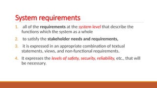 System requirements
1. all of the requirements at the system level that describe the
functions which the system as a whole
2. to satisfy the stakeholder needs and requirements,
3. it is expressed in an appropriate combination of textual
statements, views, and non-functional requirements.
4. It expresses the levels of safety, security, reliability, etc., that will
be necessary.
 