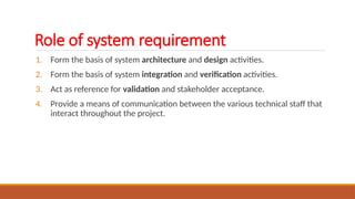 Role of system requirement
1. Form the basis of system architecture and design activities.
2. Form the basis of system integration and verification activities.
3. Act as reference for validation and stakeholder acceptance.
4. Provide a means of communication between the various technical staff that
interact throughout the project.
 