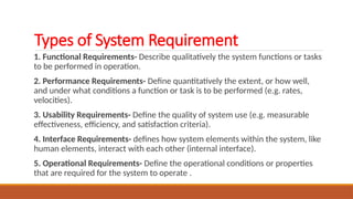Types of System Requirement
1. Functional Requirements- Describe qualitatively the system functions or tasks
to be performed in operation.
2. Performance Requirements- Define quantitatively the extent, or how well,
and under what conditions a function or task is to be performed (e.g. rates,
velocities).
3. Usability Requirements- Define the quality of system use (e.g. measurable
effectiveness, efficiency, and satisfaction criteria).
4. Interface Requirements- defines how system elements within the system, like
human elements, interact with each other (internal interface).
5. Operational Requirements- Define the operational conditions or properties
that are required for the system to operate .
 