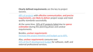 Clearly defined requirements are the key to project
success.
68% of projects with effective communication, and precise
requirements, are likely to deliver project scope and meet
quality standards successfully.
At the same time, 32% of IT projects failed due to sparse
estimation during the planning phase and unclear
requirements.
Besides, unclear requirements
increase the project timeline and budget up to 60%.
Also, unclear requirements consume over
41% of the IT development budget for software, staff, and
external professional services.
 