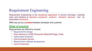 Requirement Engineering
Requirement Engineering is the disciplined application of proven principles, methods,
tools, and notations to describe a proposed system’s intended behavior and its
associated constraints.
SRS may act as a contract between developer and customer.
State of practice
Requirements are difficult to uncover
• Requirements change
• Over reliance on CASE (Computer Aided SW Engg.) Tools
• Tight project Schedule
• Communication barriers
• Market driven software development
• Lack of resources
 