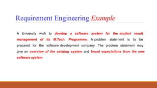 A University wish to develop a software system for the student result
management of its M.Tech. Programme. A problem statement is to be
prepared for the software development company. The problem statement may
give an overview of the existing system and broad expectations from the new
software system.
Requirement Engineering Example
 