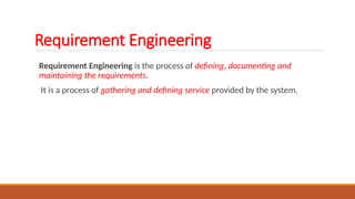 Requirement Engineering is the process of defining, documenting and
maintaining the requirements.
It is a process of gathering and defining service provided by the system.
Requirement Engineering
 