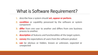 1. describe how a system should act, appear or perform.
2. condition or capability possessed by the software or system
component
3. differ from one user to another and differs from one business
process to another.
4. description of features and functionalities of the target system.
5. convey the expectations of users from the software product
6. can be obvious or hidden, known or unknown, expected or
unexpected
What is Software Requirement?
 