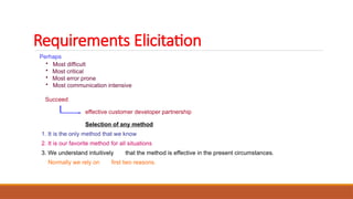 Requirements Elicitation
Perhaps
• Most difficult
• Most critical
• Most error prone
• Most communication intensive
Succeed
effective customer developer partnership
Selection of any method
1. It is the only method that we know
2. It is our favorite method for all situations
3. We understand intuitively that the method is effective in the present circumstances.
Normally we rely on first two reasons.
 