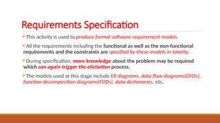 Requirements Specification
This activity is used to produce formal software requirement models.
All the requirements including the functional as well as the non-functional
requirements and the constraints are specified by these models in totality.
During specification, more knowledge about the problem may be required
which can again trigger the elicitation process.
The models used at this stage include ER diagrams, data flow diagrams(DFDs),
function decomposition diagrams(FDDs), data dictionaries, etc.
 