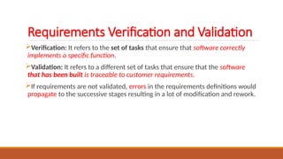 Requirements Verification and Validation
Verification: It refers to the set of tasks that ensure that software correctly
implements a specific function.
Validation: It refers to a different set of tasks that ensure that the software
that has been built is traceable to customer requirements.
If requirements are not validated, errors in the requirements definitions would
propagate to the successive stages resulting in a lot of modification and rework.
 