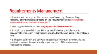 Requirements Management
Requirement management is the process of analyzing, documenting,
tracking, prioritizing and agreeing on the requirement and controlling the
communication to relevant stakeholders.
 This stage takes care of the changing nature of requirements.
It should be ensured that the SRS is as modifiable as possible so as to
incorporate changes in requirements specified by the end users at later stages
too.
 Being able to modify the software as per requirements in a systematic and
controlled manner is an extremely important part of the requirements
engineering process.
 