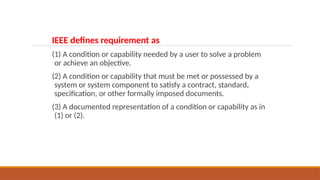 IEEE defines requirement as
(1) A condition or capability needed by a user to solve a problem
or achieve an objective.
(2) A condition or capability that must be met or possessed by a
system or system component to satisfy a contract, standard,
specification, or other formally imposed documents.
(3) A documented representation of a condition or capability as in
(1) or (2).
 