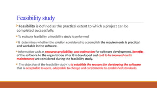 Feasibility is defined as the practical extent to which a project can be
completed successfully.
To evaluate feasibility, a feasibility study is performed
It determines whether the solution considered to accomplish the requirements is practical
and workable in the software.
Information such as resource availability, cost estimation for software development, benefits
of the software to the organization after it is developed and cost to be incurred on its
maintenance are considered during the feasibility study.
 The objective of the feasibility study is to establish the reasons for developing the software
that is acceptable to users, adaptable to change and conformable to established standards.
Feasibility study
 