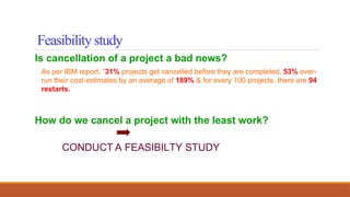 Is cancellation of a project a bad news?
As per IBM report, “31% projects get cancelled before they are completed, 53% over-
run their cost estimates by an average of 189% & for every 100 projects, there are 94
restarts.
How do we cancel a project with the least work?
CONDUCT A FEASIBILTY STUDY
Feasibility study
 