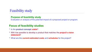 Purpose of feasibility study
Evaluation or analysis of the potential impact of a proposed project or program.
Focus of feasibility studies
• Is the product concept viable?
• Will it be possible to develop a product that matches the project’s vision
statement?
• What are the current estimated costs and schedules for the project?
Feasibility study
 