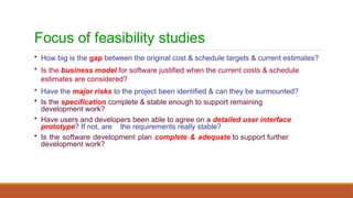 Focus of feasibility studies
• How big is the gap between the original cost & schedule targets & current estimates?
• Is the business model for software justified when the current costs & schedule
estimates are considered?
• Have the major risks to the project been identified & can they be surmounted?
• Is the specification complete & stable enough to support remaining
development work?
• Have users and developers been able to agree on a detailed user interface
prototype? If not, are the requirements really stable?
• Is the software development plan complete & adequate to support further
development work?
 