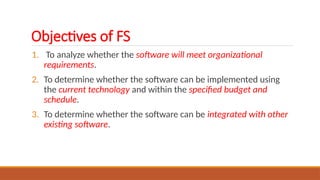 Objectives of FS
1. To analyze whether the software will meet organizational
requirements.
2. To determine whether the software can be implemented using
the current technology and within the specified budget and
schedule.
3. To determine whether the software can be integrated with other
existing software.
 
