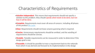 Characteristics of Requirements
•Solution independent. This means that requirements should not specify a
solution to the problem; they should specify what needs to be done, but not
how it will be done.
•Complete. Requirements must cover all areas of concern, including all phases
of the product life cycle.
•Clear. Requirements should not leave anyone guessing what is required.
•Concise. Unnecessary requirements should be omitted, and the wording of
requirements should be concise.
•Testable. Testable requirements can be measured in order to determine if the
design goal is met.
•Traceable. It should be possible to trace a requirement back to the rationale
from which it was derived and forward to its implementation in the design
 