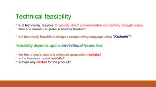 Technical feasibility
• Is it technically feasible to provide direct communication connectivity through space
from one location of globe to another location?
• Is it technically feasible to design a programming language using "Kashmiri”?
Feasibility depends upon non-technical Issues like:
• Are the project’s cost and schedule assumption realistic?
• Is the business model realistic?
• Is there any market for the product?
 
