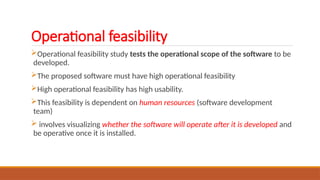 Operational feasibility
Operational feasibility study tests the operational scope of the software to be
developed.
The proposed software must have high operational feasibility
High operational feasibility has high usability.
This feasibility is dependent on human resources (software development
team)
 involves visualizing whether the software will operate after it is developed and
be operative once it is installed.
 