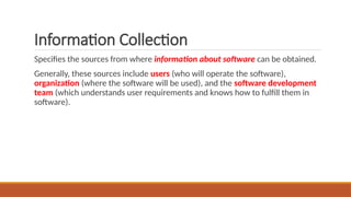 Information Collection
Specifies the sources from where information about software can be obtained.
Generally, these sources include users (who will operate the software),
organization (where the software will be used), and the software development
team (which understands user requirements and knows how to fulfill them in
software).
 