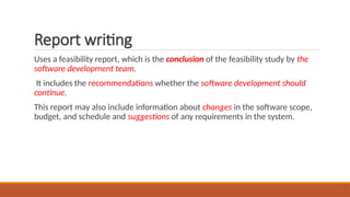 Report writing
Uses a feasibility report, which is the conclusion of the feasibility study by the
software development team.
It includes the recommendations whether the software development should
continue.
This report may also include information about changes in the software scope,
budget, and schedule and suggestions of any requirements in the system.
 
