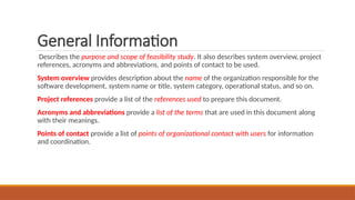 General Information
Describes the purpose and scope of feasibility study. It also describes system overview, project
references, acronyms and abbreviations, and points of contact to be used.
System overview provides description about the name of the organization responsible for the
software development, system name or title, system category, operational status, and so on.
Project references provide a list of the references used to prepare this document.
Acronyms and abbreviations provide a list of the terms that are used in this document along
with their meanings.
Points of contact provide a list of points of organizational contact with users for information
and coordination.
 