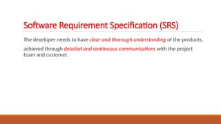 The developer needs to have clear and thorough understanding of the products,
achieved through detailed and continuous communications with the project
team and customer.
Software Requirement Specification (SRS)
 
