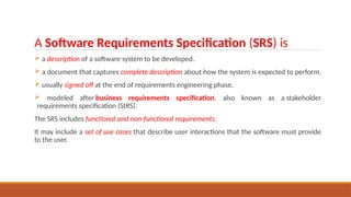 A Software Requirements Specification (SRS) is
 a description of a software system to be developed.
 a document that captures complete description about how the system is expected to perform.
 usually signed off at the end of requirements engineering phase.
 modeled after business requirements specification, also known as a stakeholder
requirements specification (StRS).
The SRS includes functional and non-functional requirements.
It may include a set of use cases that describe user interactions that the software must provide
to the user.
 