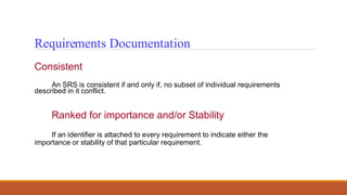 Requirements Documentation
Consistent
An SRS is consistent if and only if, no subset of individual requirements
described in it conflict.
Ranked for importance and/or Stability
If an identifier is attached to every requirement to indicate either the
importance or stability of that particular requirement.
 