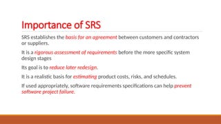 Importance of SRS
SRS establishes the basis for an agreement between customers and contractors
or suppliers.
It is a rigorous assessment of requirements before the more specific system
design stages
Its goal is to reduce later redesign.
It is a realistic basis for estimating product costs, risks, and schedules.
If used appropriately, software requirements specifications can help prevent
software project failure.
 