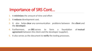 1. It minimizes the amount of time and effort
2. It reduces development cost.
3. It also helps clear any communication problems between the client and
the developer.
4. Furthermore, an SRS serves to form a foundation of mutual
agreement between the client and the developer (supplier).
5. It also serves as the document to verify the testing processes.
Importance of SRS Cont…
 