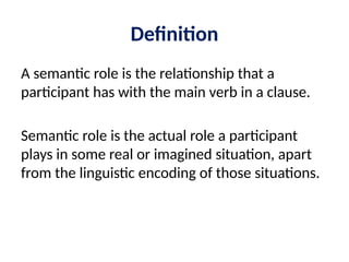 Definition
A semantic role is the relationship that a
participant has with the main verb in a clause.
Semantic role is the actual role a participant
plays in some real or imagined situation, apart
from the linguistic encoding of those situations.
 